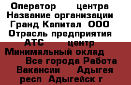 Оператор Call-центра › Название организации ­ Гранд Капитал, ООО › Отрасль предприятия ­ АТС, call-центр › Минимальный оклад ­ 30 000 - Все города Работа » Вакансии   . Адыгея респ.,Адыгейск г.